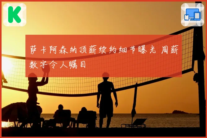 萨卡阿森纳顶薪续约细节曝光 周薪数字令人瞩目