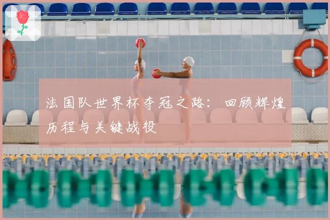 法国队世界杯夺冠之路：回顾辉煌历程与关键战役