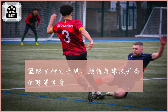 篮球女神刘子琪：颜值与球技并存的跨界传奇