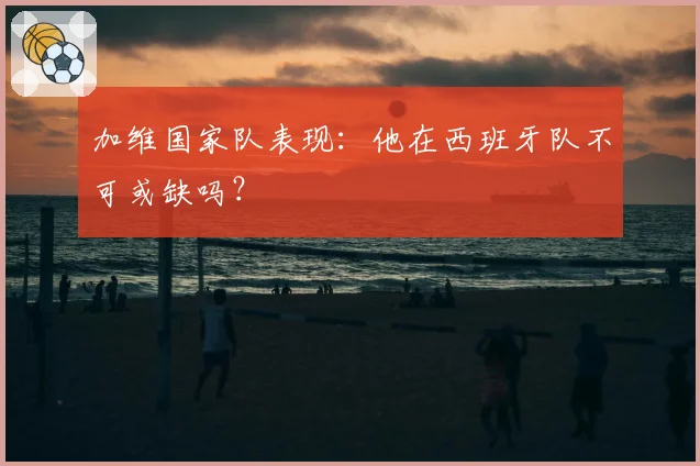 加维国家队表现：他在西班牙队不可或缺吗？