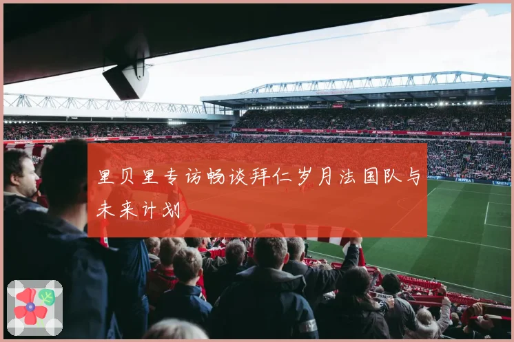 里贝里专访畅谈拜仁岁月法国队与未来计划