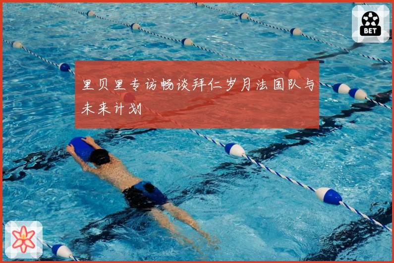 里贝里专访畅谈拜仁岁月法国队与未来计划