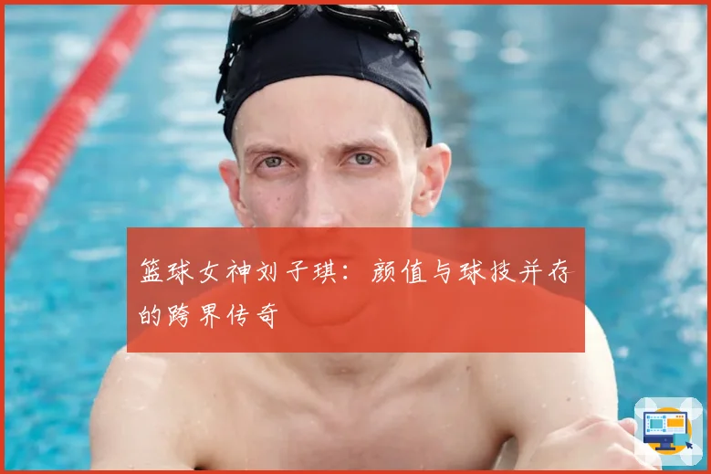 篮球女神刘子琪：颜值与球技并存的跨界传奇