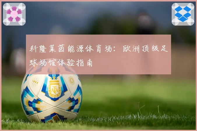 科隆莱茵能源体育场：欧洲顶级足球场馆体验指南