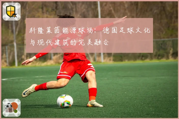 科隆莱茵能源球场：德国足球文化与现代建筑的完美融合