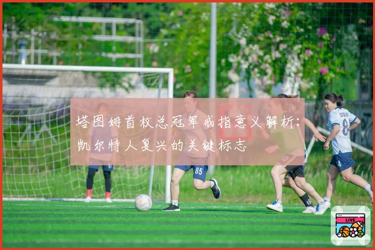 塔图姆首枚总冠军戒指意义解析：凯尔特人复兴的关键标志
