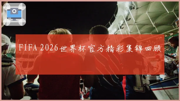 FIFA 2026世界杯官方精彩集锦回顾