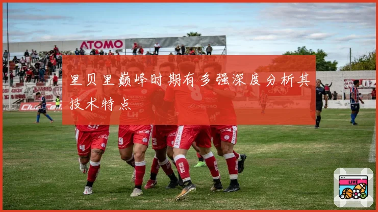 里贝里巅峰时期有多强深度分析其技术特点