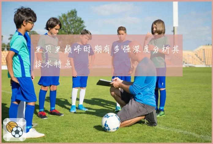 里贝里巅峰时期有多强深度分析其技术特点